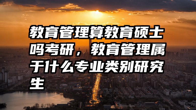 教育管理算教育硕士吗考研，教育管理属于什么专业类别研究生