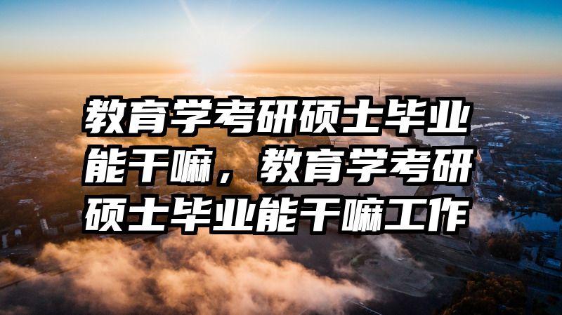 教育学考研硕士毕业能干嘛，教育学考研硕士毕业能干嘛工作