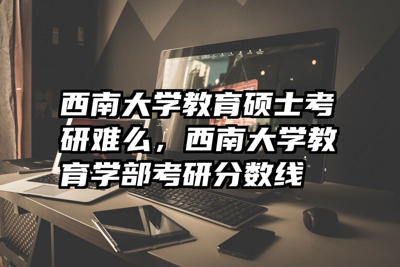 西南大学教育硕士考研难么，西南大学教育学部考研分数线