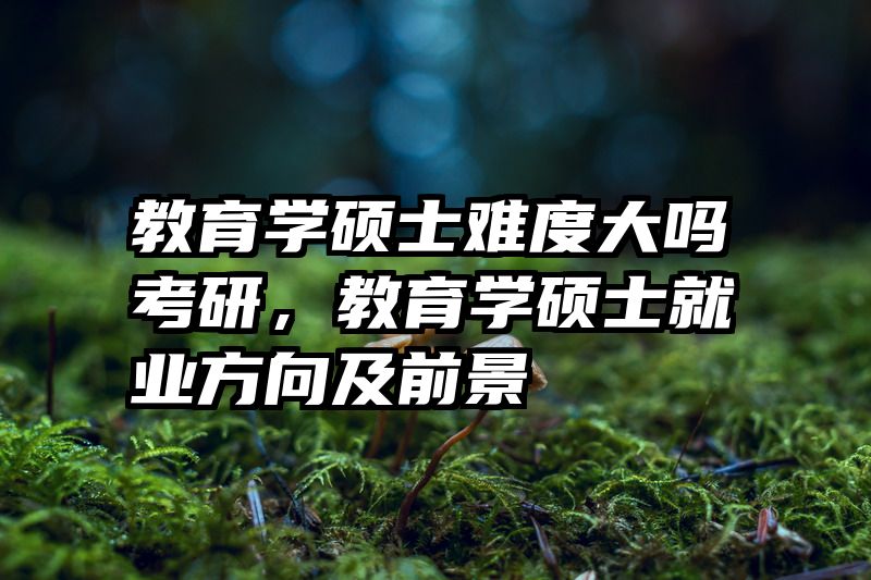 教育学硕士难度大吗考研，教育学硕士就业方向及前景