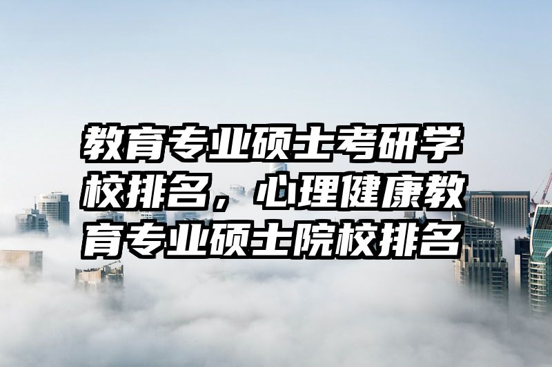 教育专业硕士考研学校排名，心理健康教育专业硕士院校排名