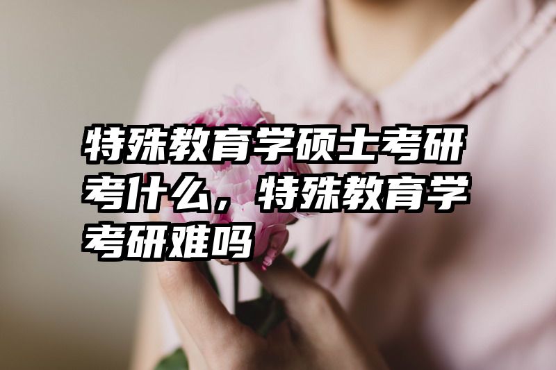 特殊教育学硕士考研考什么，特殊教育学考研难吗