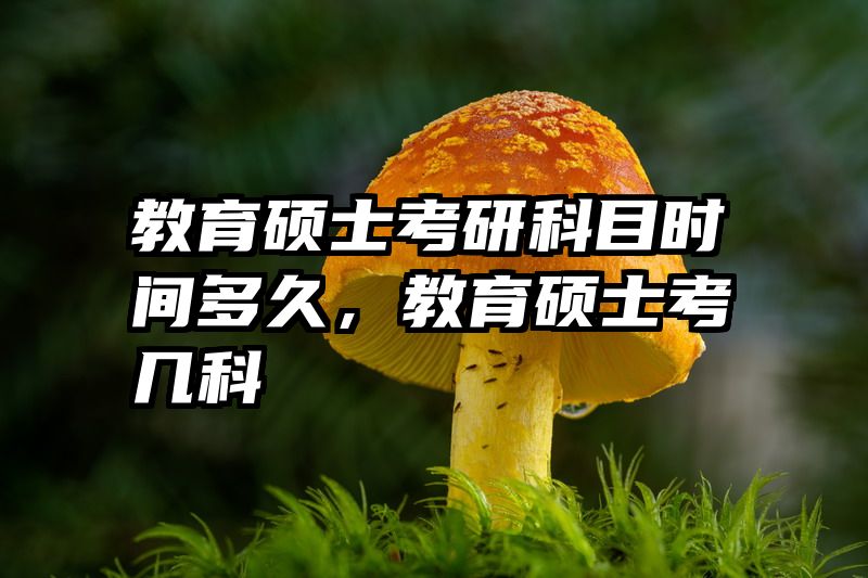 教育硕士考研科目时间多久，教育硕士考几科