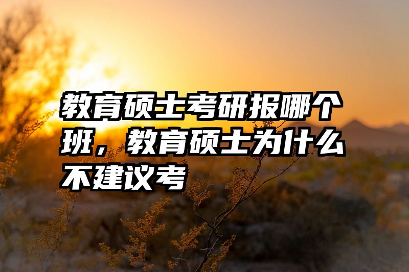 教育硕士考研报哪个班，教育硕士为什么不建议考