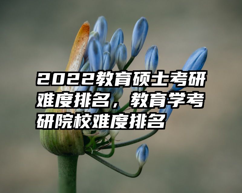 2022教育硕士考研难度排名，教育学考研院校难度排名