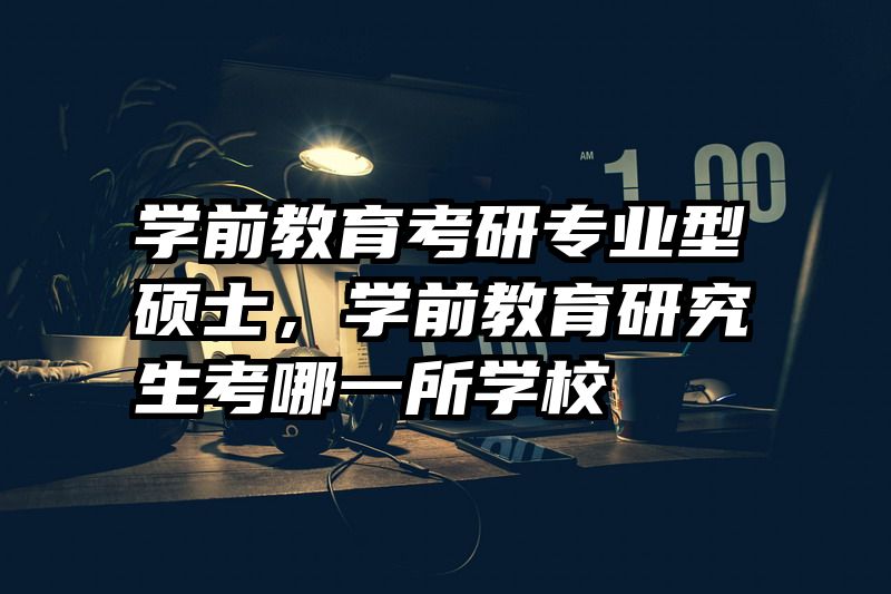 学前教育考研专业型硕士，学前教育研究生考哪一所学校