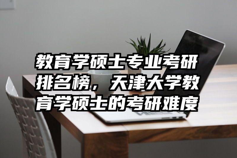 教育学硕士专业考研排名榜，天津大学教育学硕士的考研难度