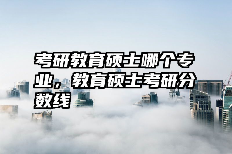 考研教育硕士哪个专业，教育硕士考研分数线