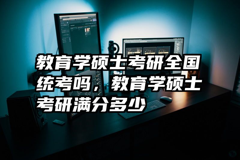 教育学硕士考研全国统考吗，教育学硕士考研满分多少