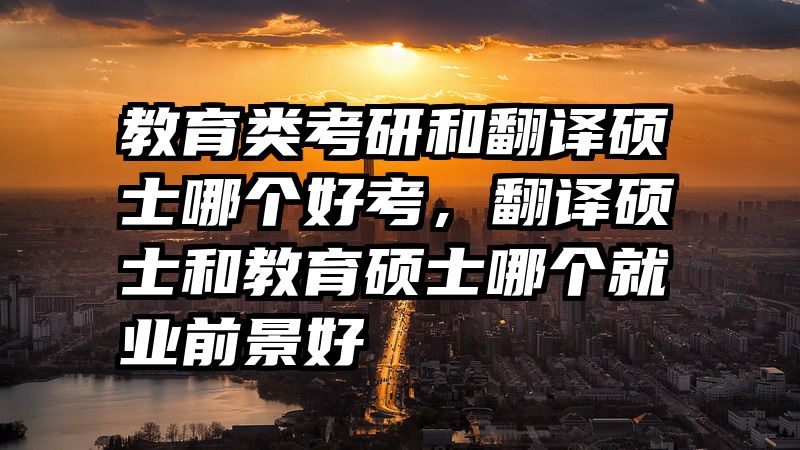 教育类考研和翻译硕士哪个好考，翻译硕士和教育硕士哪个就业前景好