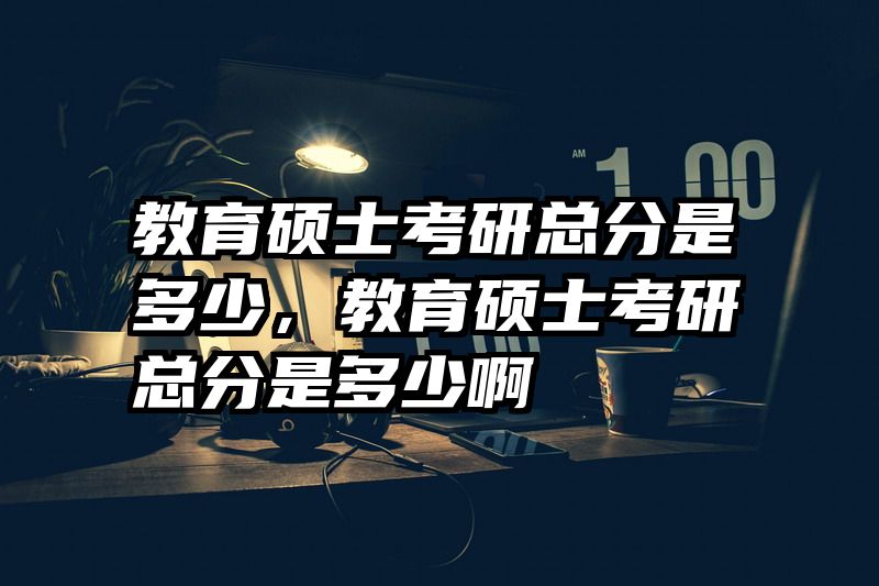 教育硕士考研总分是多少，教育硕士考研总分是多少啊