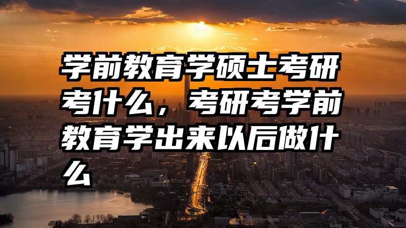 学前教育学硕士考研考什么，考研考学前教育学出来以后做什么