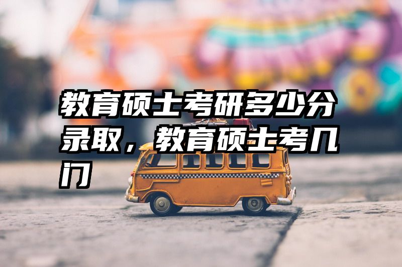 教育硕士考研多少分录取，教育硕士考几门