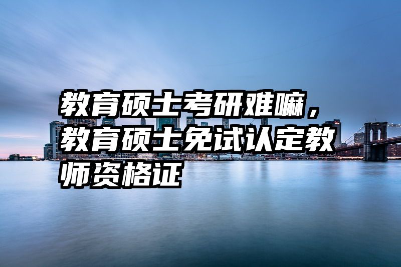 教育硕士考研难嘛，教育硕士免试认定教师资格证