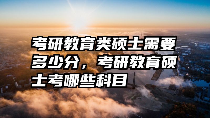 考研教育类硕士需要多少分，考研教育硕士考哪些科目