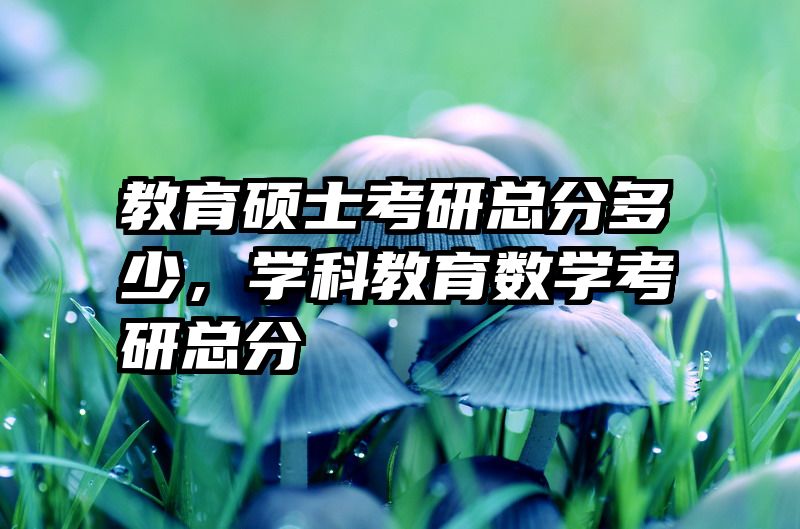 教育硕士考研总分多少，学科教育数学考研总分