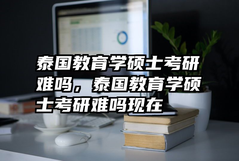 泰国教育学硕士考研难吗，泰国教育学硕士考研难吗现在