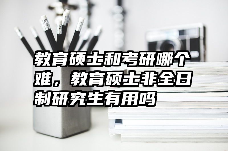 教育硕士和考研哪个难，教育硕士非全日制研究生有用吗