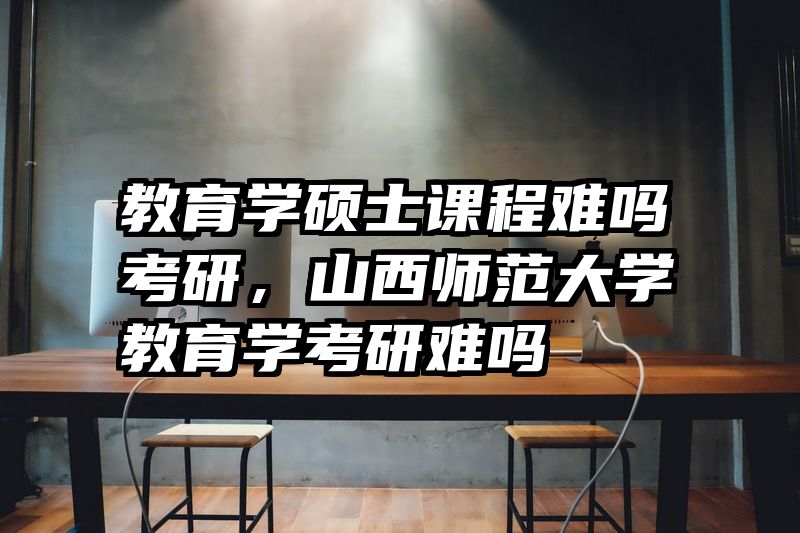 教育学硕士课程难吗考研，山西师范大学教育学考研难吗