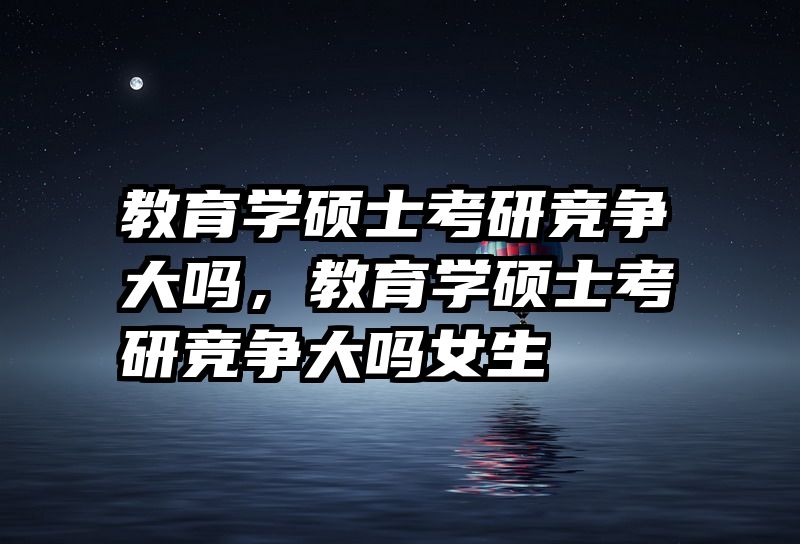 教育学硕士考研竞争大吗，教育学硕士考研竞争大吗女生