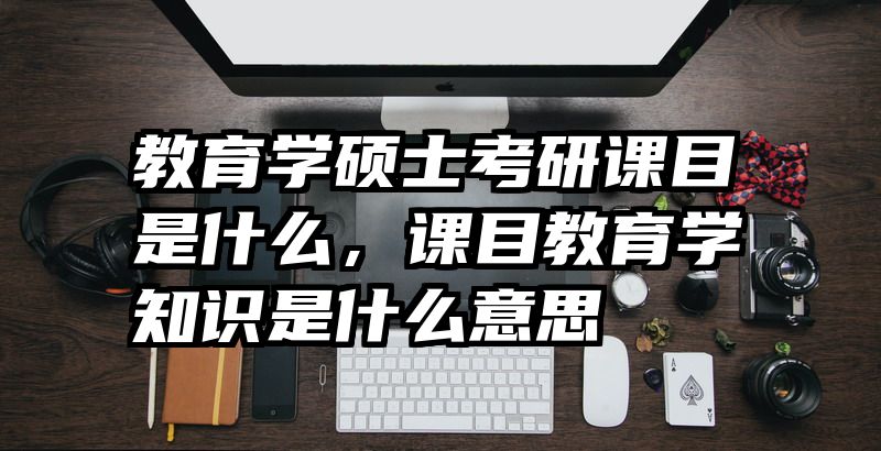 教育学硕士考研课目是什么，课目教育学知识是什么意思