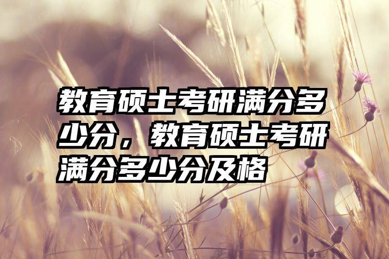 教育硕士考研满分多少分，教育硕士考研满分多少分及格