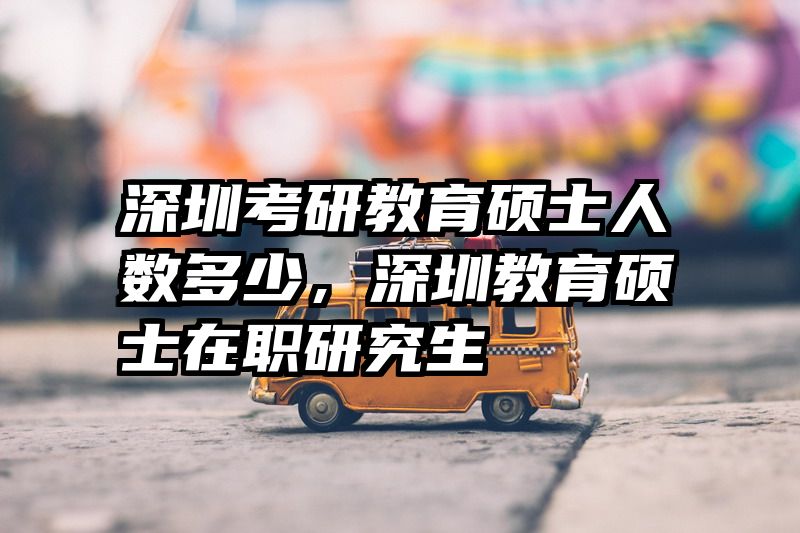 深圳考研教育硕士人数多少，深圳教育硕士在职研究生