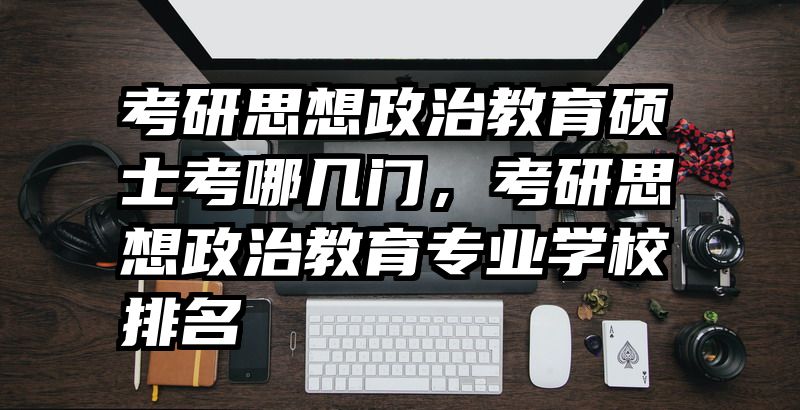 考研思想政治教育硕士考哪几门，考研思想政治教育专业学校排名