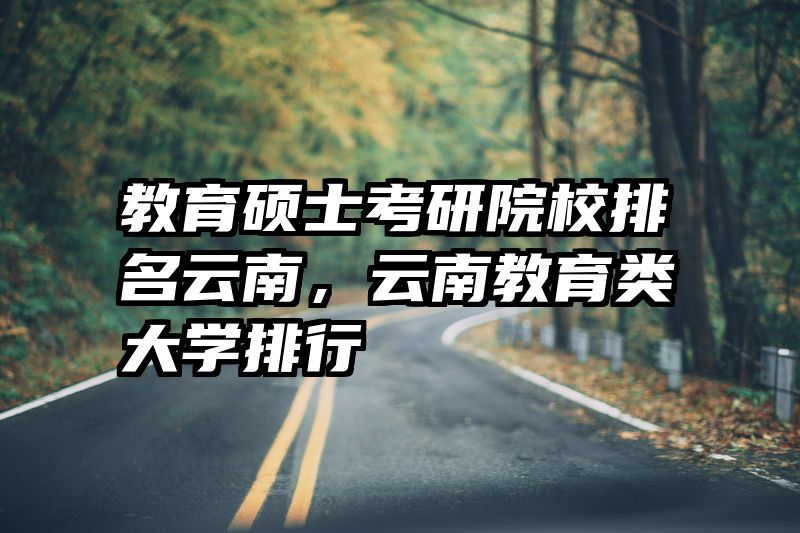 教育硕士考研院校排名云南，云南教育类大学排行