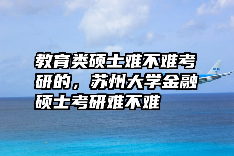 教育类硕士难不难考研的，苏州大学金融硕士考研难不难