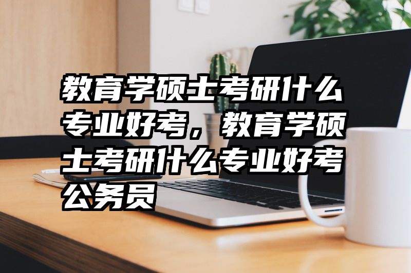 教育学硕士考研什么专业好考，教育学硕士考研什么专业好考公务员