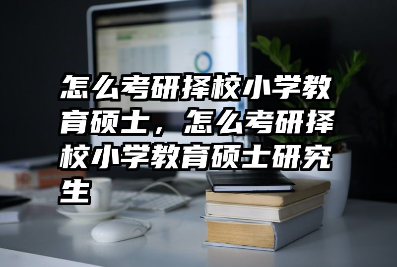 怎么考研择校小学教育硕士，怎么考研择校小学教育硕士研究生