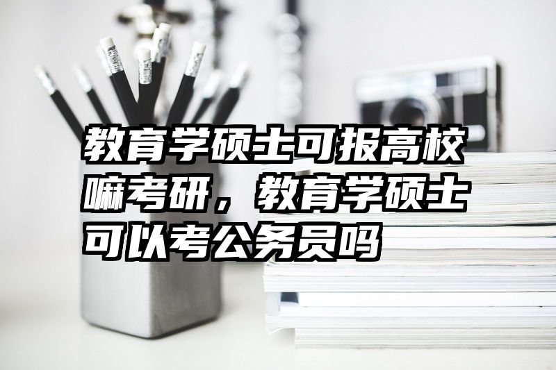 教育学硕士可报高校嘛考研，教育学硕士可以考公务员吗