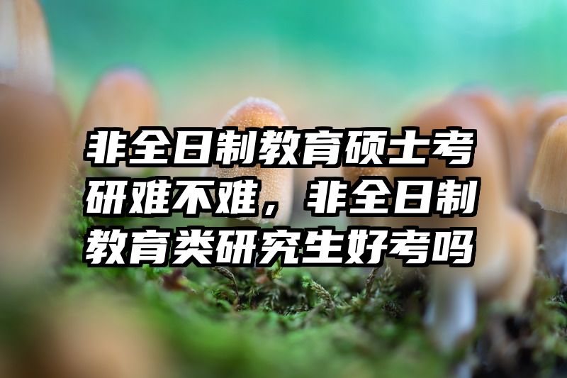 非全日制教育硕士考研难不难，非全日制教育类研究生好考吗