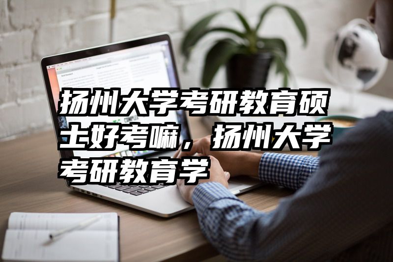 扬州大学考研教育硕士好考嘛，扬州大学考研教育学