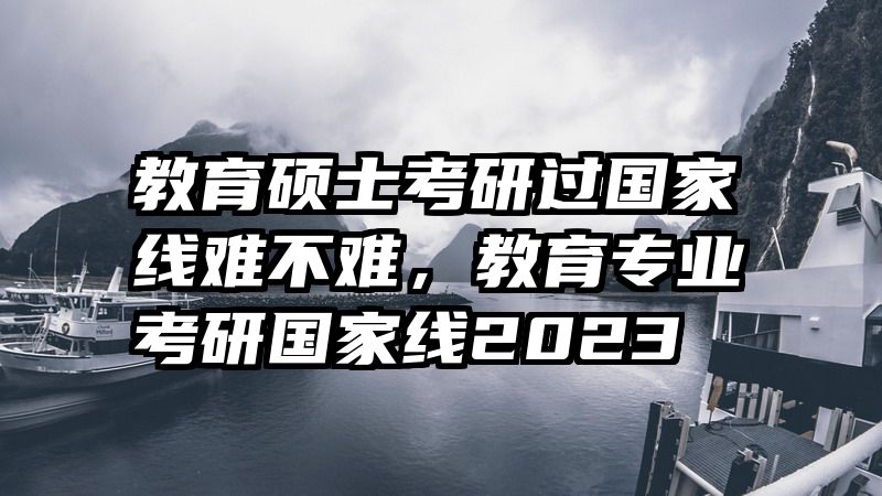 教育硕士考研过国家线难不难，教育专业考研国家线2023