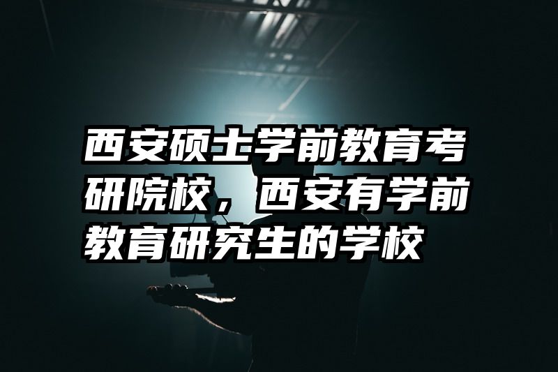 西安硕士学前教育考研院校，西安有学前教育研究生的学校