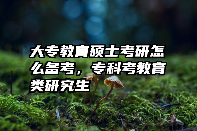 大专教育硕士考研怎么备考，专科考教育类研究生