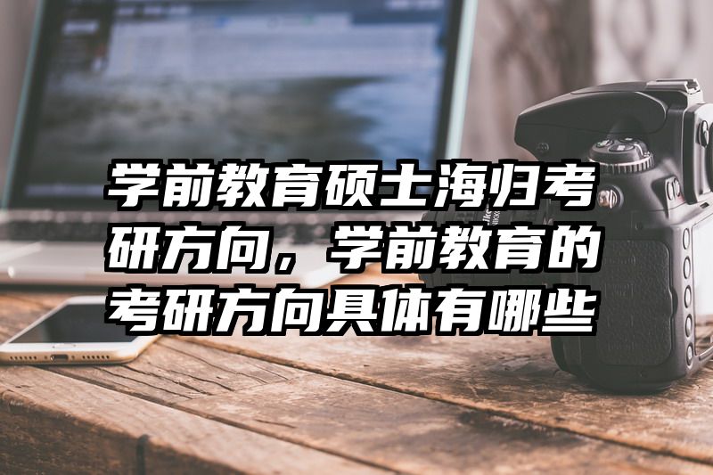 学前教育硕士海归考研方向，学前教育的考研方向具体有哪些