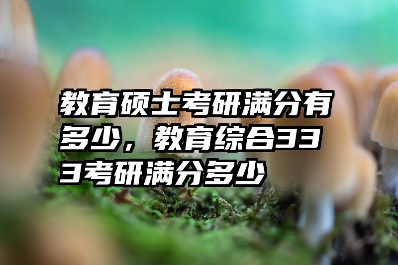 教育硕士考研满分有多少，教育综合333考研满分多少