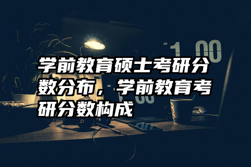 学前教育硕士考研分数分布，学前教育考研分数构成