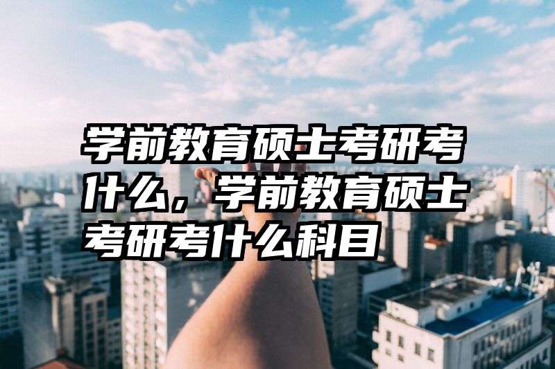 学前教育硕士考研考什么，学前教育硕士考研考什么科目