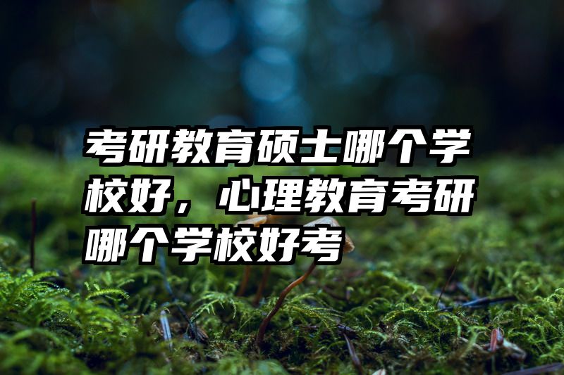 考研教育硕士哪个学校好，心理教育考研哪个学校好考