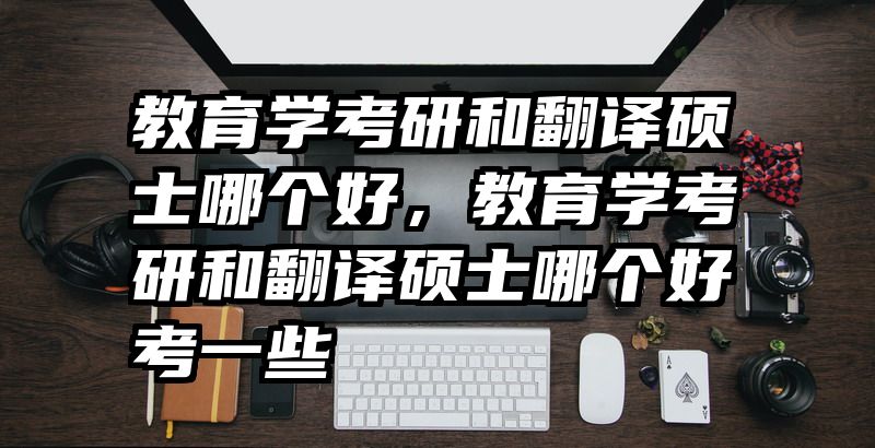 教育学考研和翻译硕士哪个好，教育学考研和翻译硕士哪个好考一些